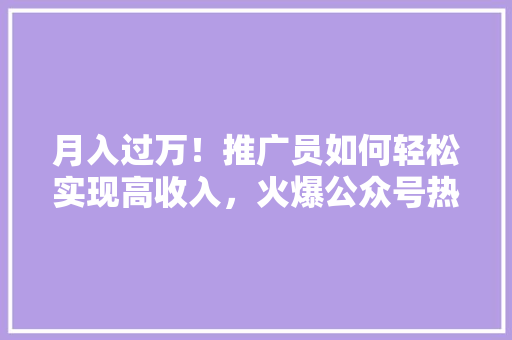 月入过万！推广员如何轻松实现高收入，火爆公众号热文！