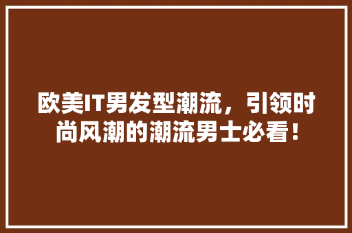 欧美IT男发型潮流，引领时尚风潮的潮流男士必看！