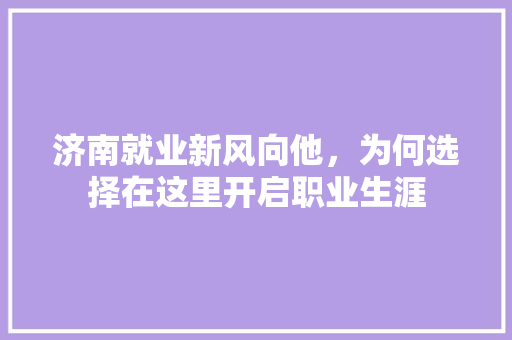济南就业新风向他，为何选择在这里开启职业生涯 市场营销范文