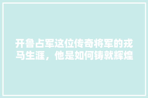开鲁占军这位传奇将军的戎马生涯，他是如何铸就辉煌战绩的