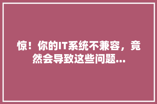 惊！你的IT系统不兼容，竟然会导致这些问题...