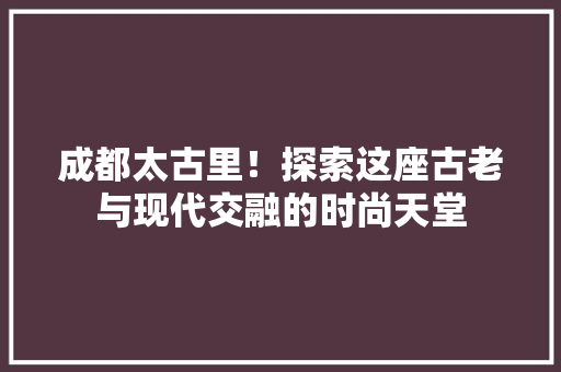 成都太古里！探索这座古老与现代交融的时尚天堂
