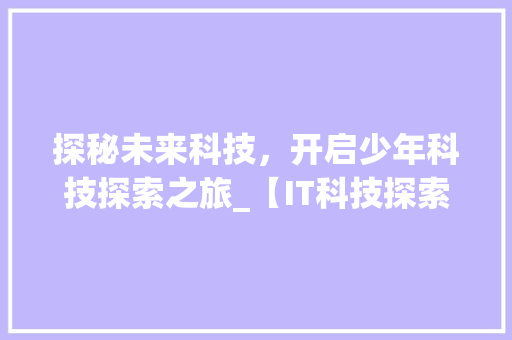 探秘未来科技，开启少年科技探索之旅_【IT科技探索营】盛大启幕！