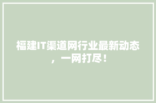 福建IT渠道网行业最新动态，一网打尽！