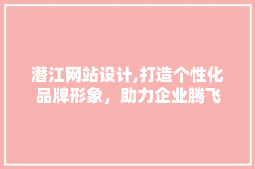 潜江网站设计,打造个性化品牌形象，助力企业腾飞 市场营销范文