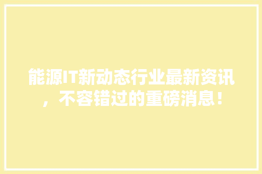 能源IT新动态行业最新资讯，不容错过的重磅消息！ 项目报告