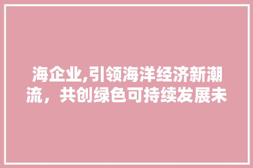 海企业,引领海洋经济新潮流，共创绿色可持续发展未来 网站建设