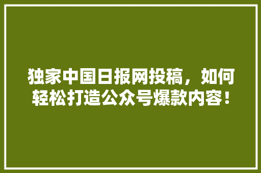 独家中国日报网投稿，如何轻松打造公众号爆款内容！ 市场营销范文