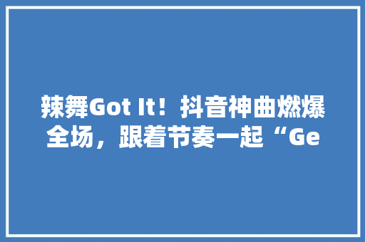 辣舞Got It！抖音神曲燃爆全场，跟着节奏一起“Get it”！
