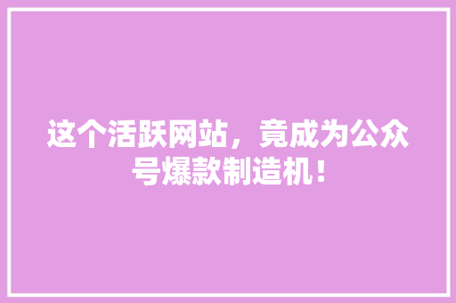 这个活跃网站，竟成为公众号爆款制造机！ 项目报告