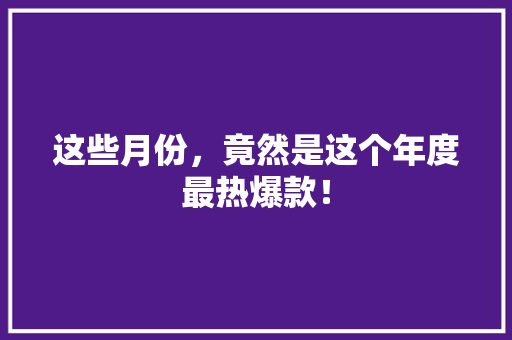 这些月份，竟然是这个年度最热爆款！