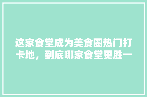 这家食堂成为美食圈热门打卡地，到底哪家食堂更胜一筹