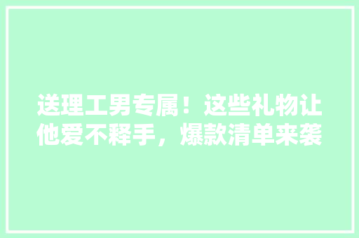 送理工男专属！这些礼物让他爱不释手，爆款清单来袭