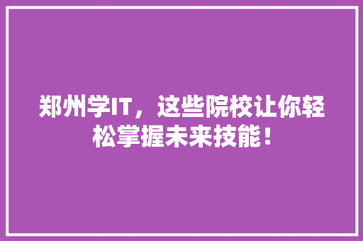 郑州学IT，这些院校让你轻松掌握未来技能！