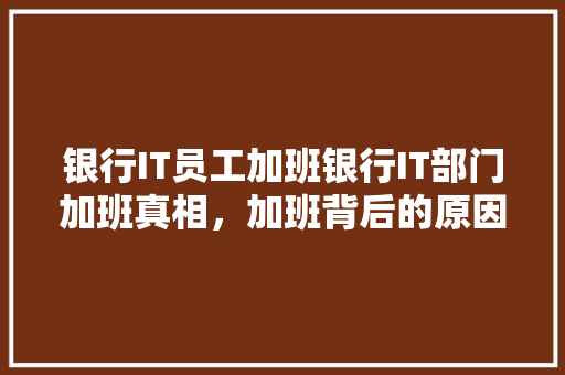 银行IT员工加班银行IT部门加班真相，加班背后的原因！ 项目报告
