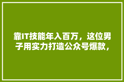 靠IT技能年入百万，这位男子用实力打造公众号爆款，他成功方法！