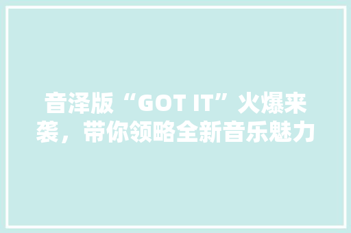 音泽版“GOT IT”火爆来袭，带你领略全新音乐魅力！ 前端技术