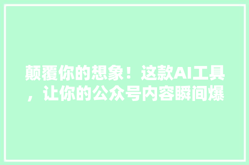 颠覆你的想象！这款AI工具，让你的公众号内容瞬间爆火！