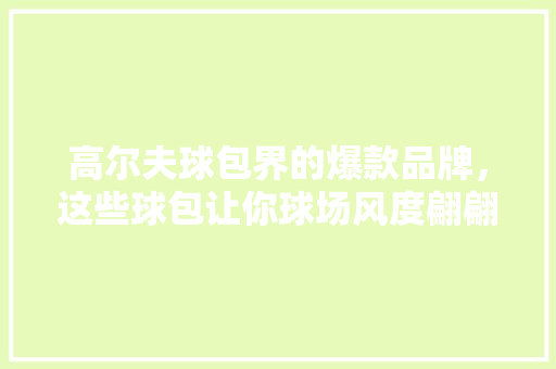 高尔夫球包界的爆款品牌，这些球包让你球场风度翩翩！