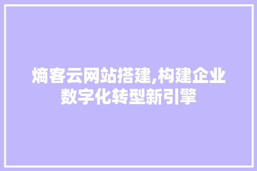 熵客云网站搭建,构建企业数字化转型新引擎 项目报告