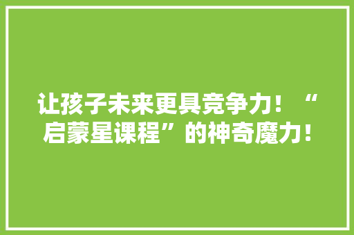 让孩子未来更具竞争力！“启蒙星课程”的神奇魔力！