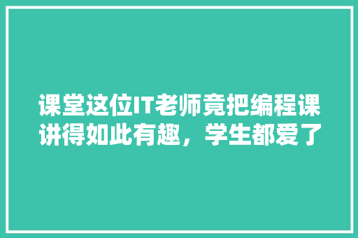 课堂这位IT老师竟把编程课讲得如此有趣，学生都爱了！ 网站建设
