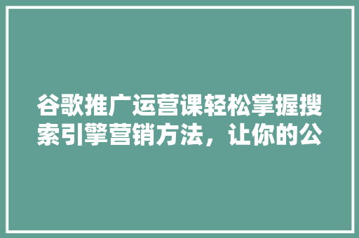 谷歌推广运营课轻松掌握搜索引擎营销方法，让你的公众号瞬间爆火！