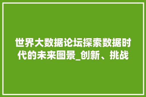 世界大数据论坛探索数据时代的未来图景_创新、挑战与机遇并存