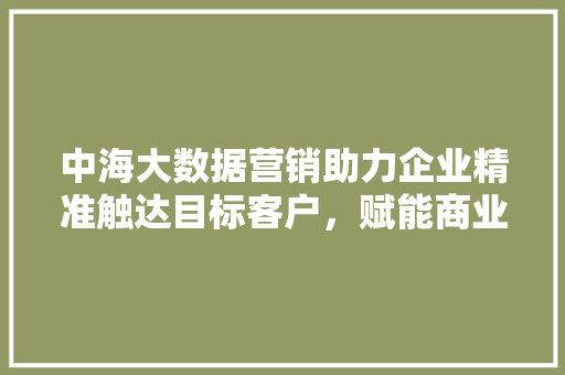 中海大数据营销助力企业精准触达目标客户，赋能商业增长新引擎