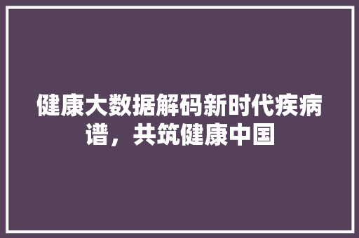 健康大数据解码新时代疾病谱，共筑健康中国