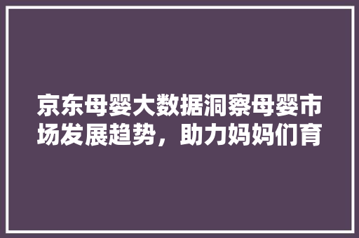京东母婴大数据洞察母婴市场发展趋势，助力妈妈们育儿无忧