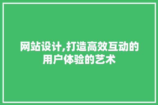 网站设计,打造高效互动的用户体验的艺术
