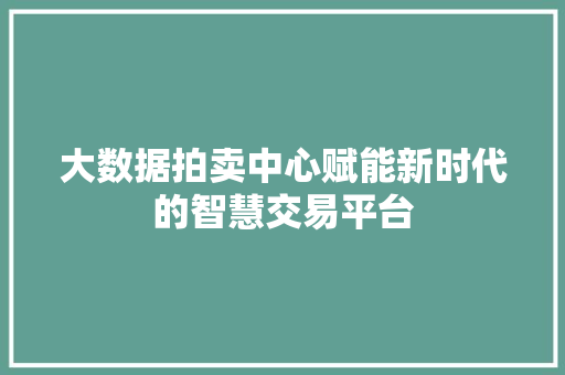 大数据拍卖中心赋能新时代的智慧交易平台