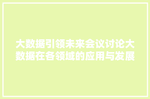 大数据引领未来会议讨论大数据在各领域的应用与发展