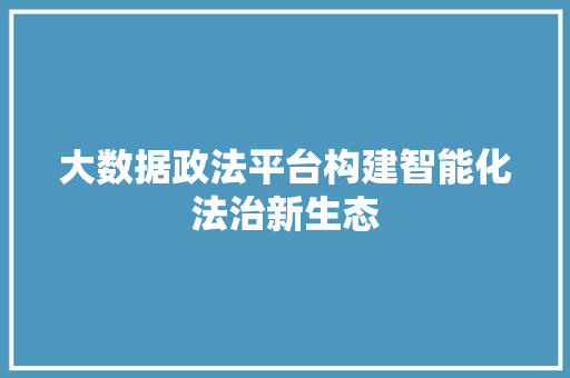 大数据政法平台构建智能化法治新生态