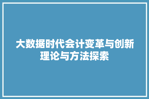 大数据时代会计变革与创新理论与方法探索