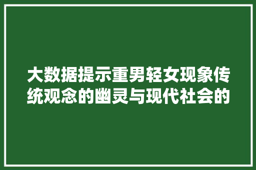大数据提示重男轻女现象传统观念的幽灵与现代社会的阴影