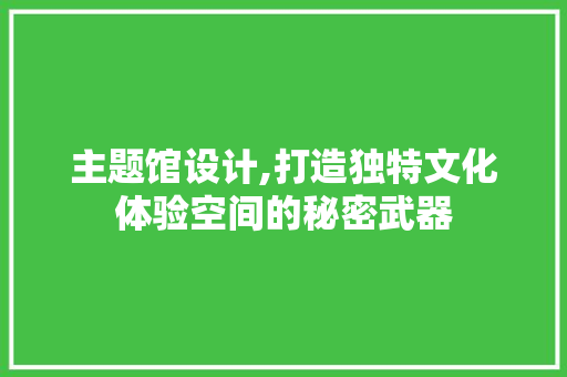 主题馆设计,打造独特文化体验空间的秘密武器