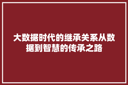 大数据时代的继承关系从数据到智慧的传承之路