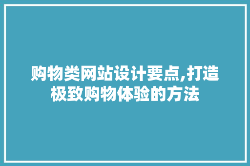 购物类网站设计要点,打造极致购物体验的方法
