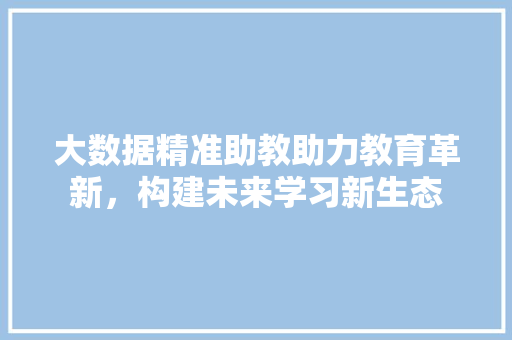 大数据精准助教助力教育革新，构建未来学习新生态