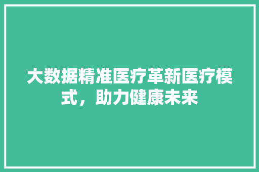 大数据精准医疗革新医疗模式，助力健康未来