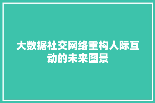 大数据社交网络重构人际互动的未来图景