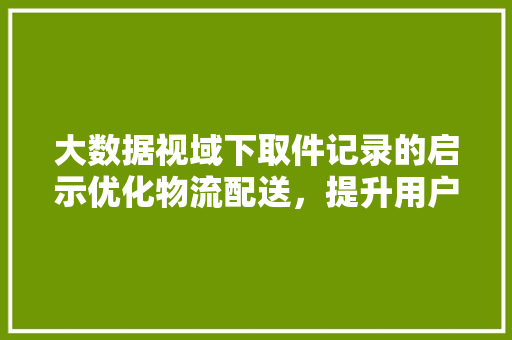 大数据视域下取件记录的启示优化物流配送，提升用户体验