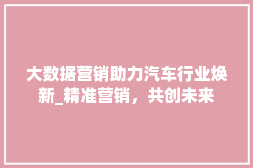 大数据营销助力汽车行业焕新_精准营销，共创未来