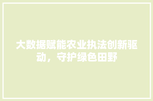 大数据赋能农业执法创新驱动，守护绿色田野