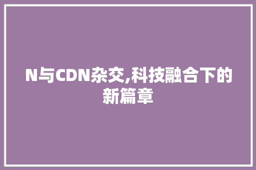 N与CDN杂交,科技融合下的新篇章