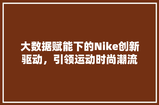 大数据赋能下的Nike创新驱动，引领运动时尚潮流