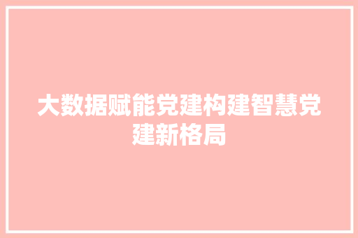 大数据赋能党建构建智慧党建新格局