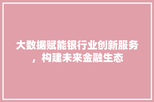 大数据赋能银行业创新服务，构建未来金融生态